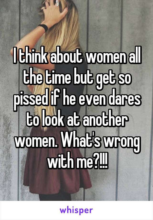 I think about women all the time but get so pissed if he even dares to look at another women. What's wrong with me?!!!