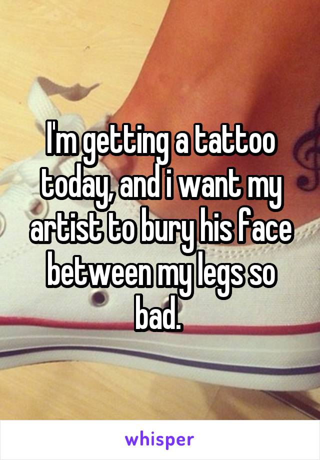 I'm getting a tattoo today, and i want my artist to bury his face between my legs so bad. 