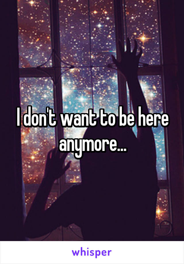I don't want to be here anymore...