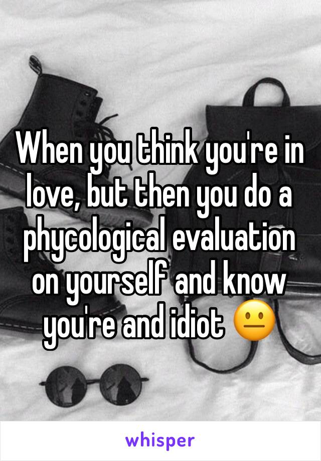When you think you're in love, but then you do a phycological evaluation on yourself and know you're and idiot 😐