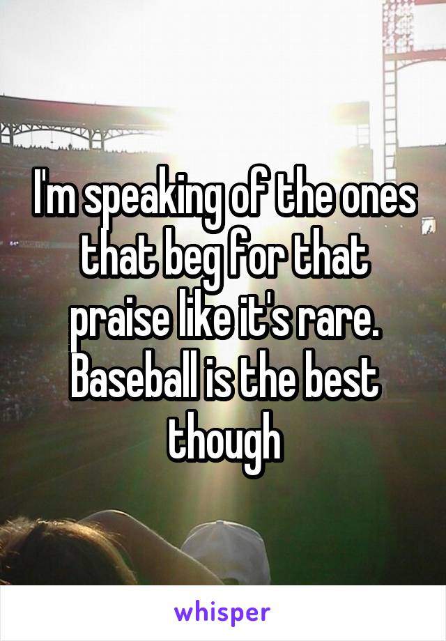 I'm speaking of the ones that beg for that praise like it's rare. Baseball is the best though