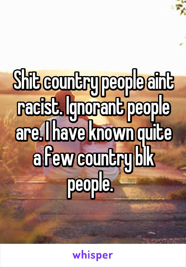 Shit country people aint racist. Ignorant people are. I have known quite a few country blk people.  