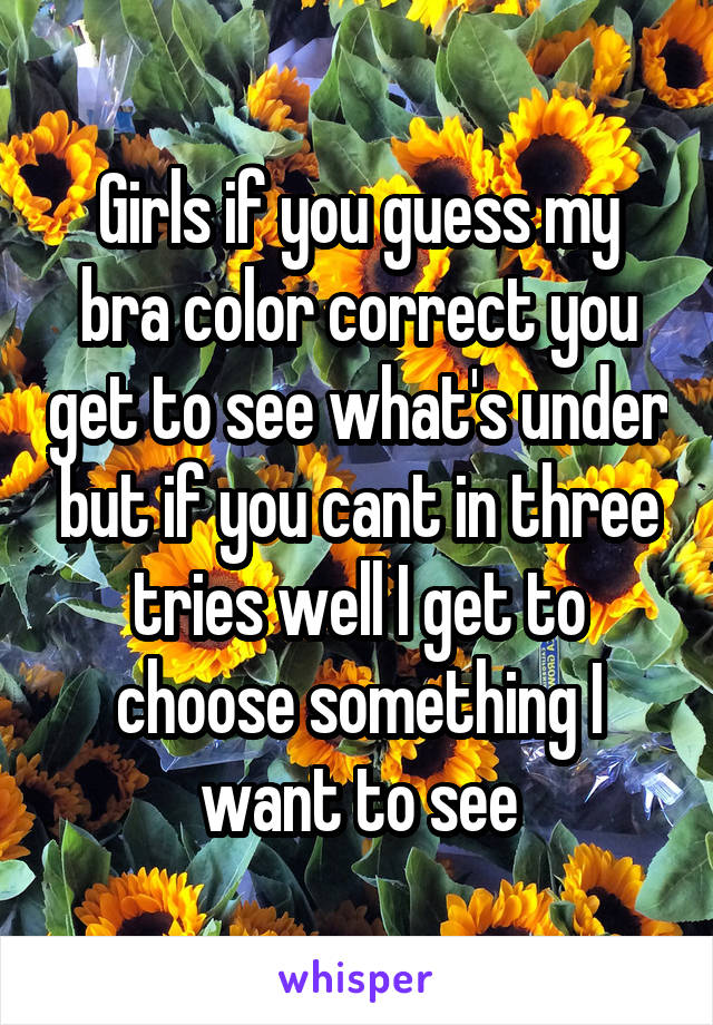 Girls if you guess my bra color correct you get to see what's under but if you cant in three tries well I get to choose something I want to see