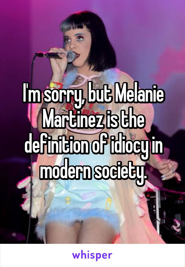 I'm sorry, but Melanie Martinez is the definition of idiocy in modern society.