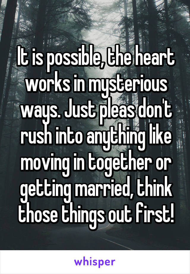 It is possible, the heart works in mysterious ways. Just pleas don't rush into anything like moving in together or getting married, think those things out first!
