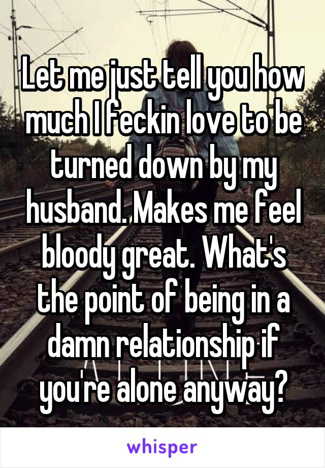 Let me just tell you how much I feckin love to be turned down by my husband. Makes me feel bloody great. What's the point of being in a damn relationship if you're alone anyway?