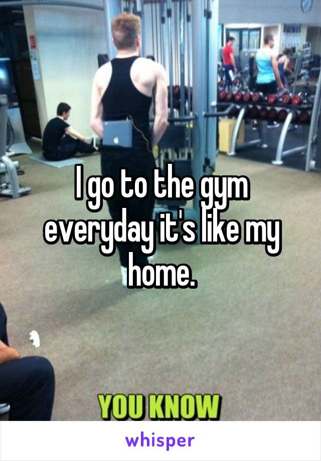 I go to the gym everyday it's like my home.