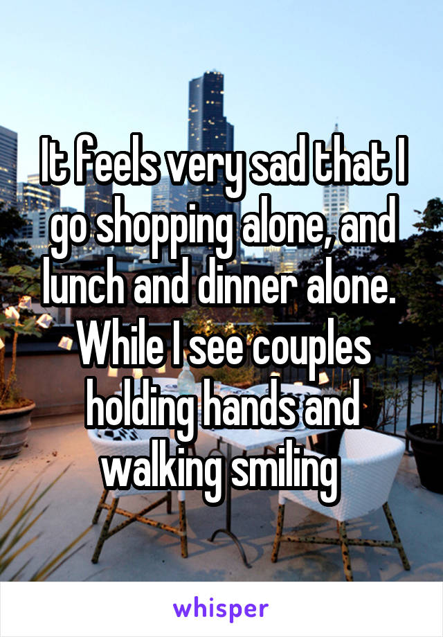 It feels very sad that I go shopping alone, and lunch and dinner alone. 
While I see couples holding hands and walking smiling 