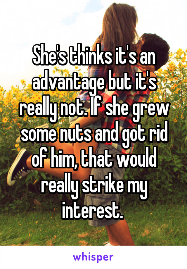 She's thinks it's an advantage but it's really not. If she grew some nuts and got rid of him, that would really strike my interest. 