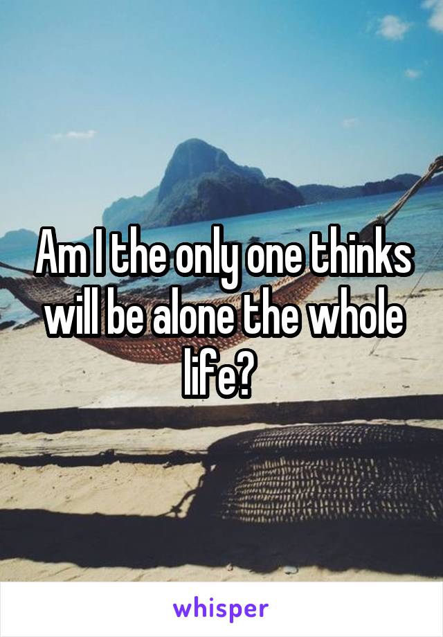 Am I the only one thinks will be alone the whole life? 