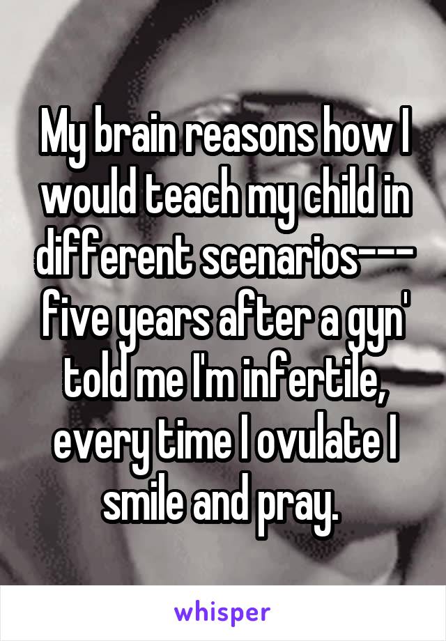 My brain reasons how I would teach my child in different scenarios--- five years after a gyn' told me I'm infertile, every time I ovulate I smile and pray. 