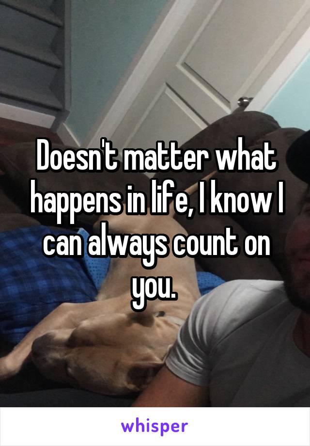 Doesn't matter what happens in life, I know I can always count on you. 