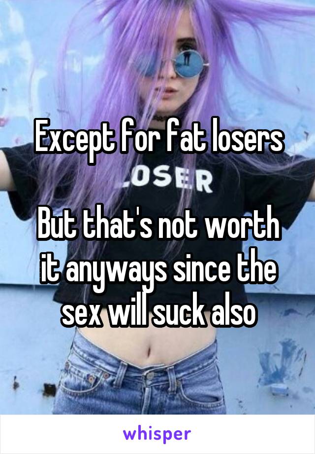 Except for fat losers

But that's not worth it anyways since the sex will suck also