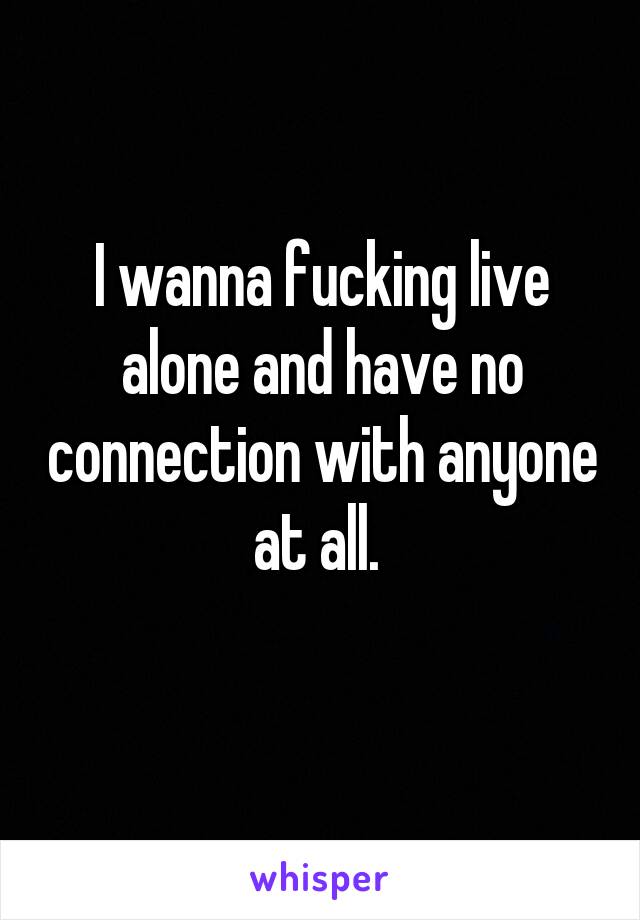 I wanna fucking live alone and have no connection with anyone at all. 
