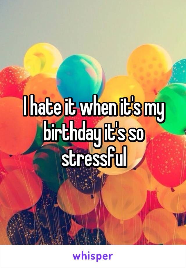 I hate it when it's my birthday it's so stressful