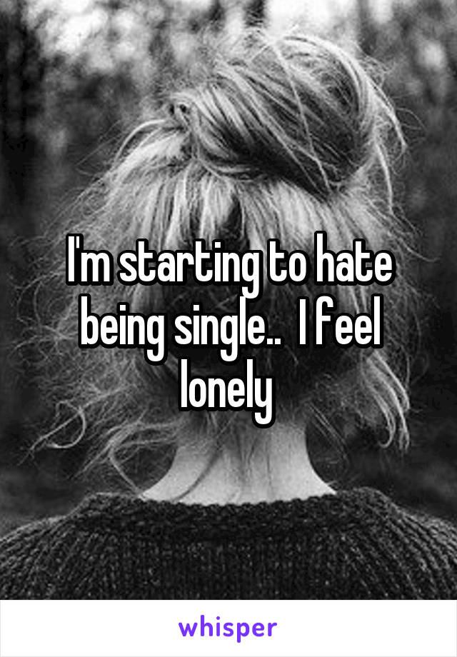 I'm starting to hate being single..  I feel lonely 