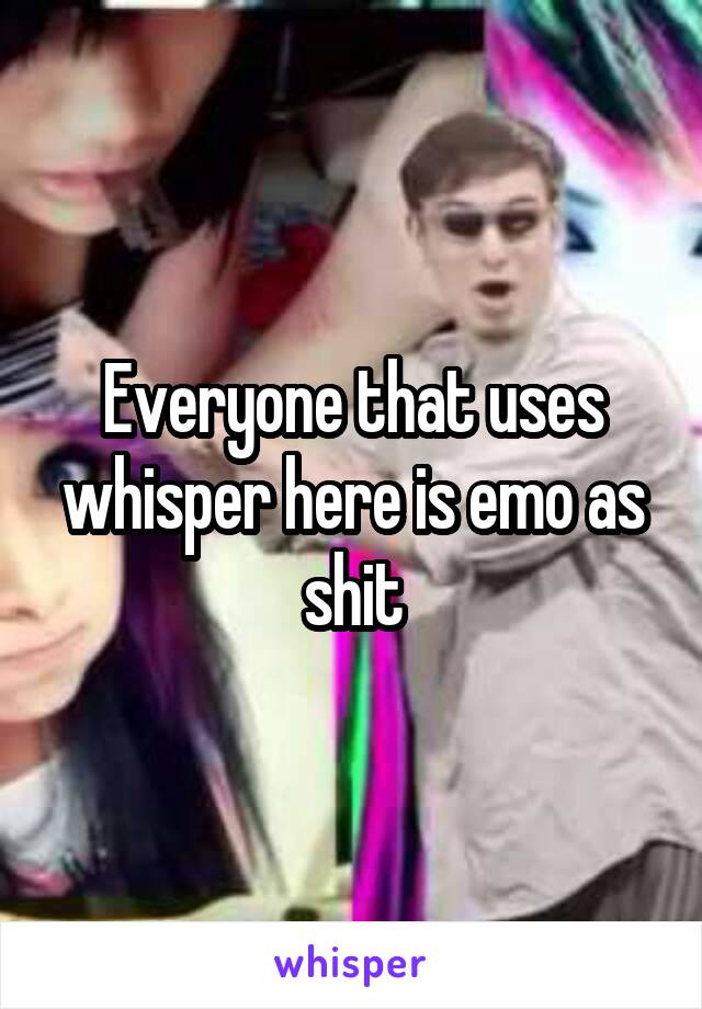 Everyone that uses whisper here is emo as shit
