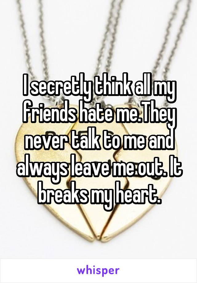 I secretly think all my friends hate me.They never talk to me and always leave me out. It breaks my heart.