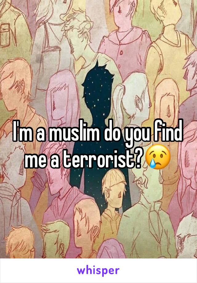 I'm a muslim do you find me a terrorist?😢