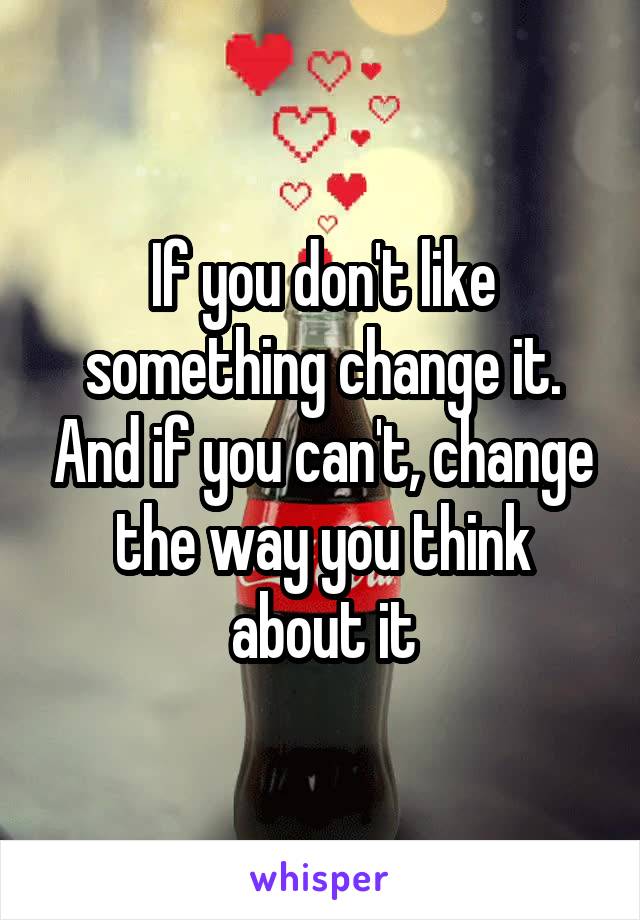 If you don't like something change it. And if you can't, change the way you think about it