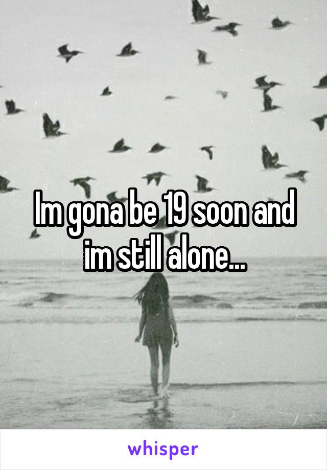 Im gona be 19 soon and im still alone...
