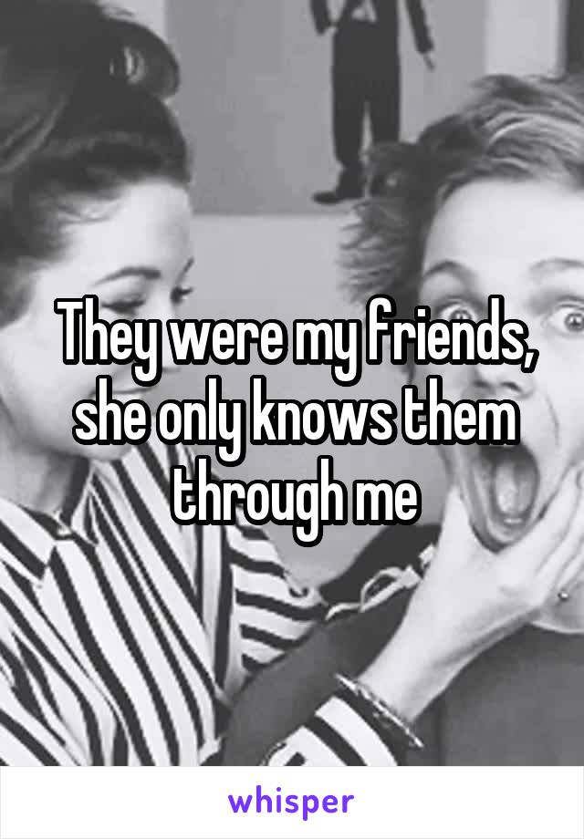 They were my friends, she only knows them through me