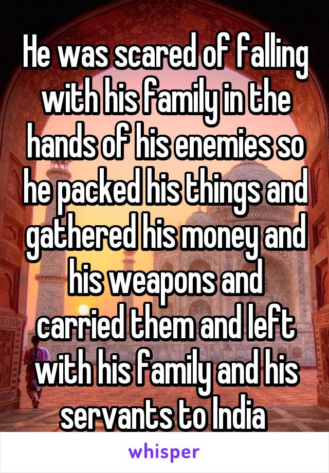 He was scared of falling with his family in the hands of his enemies so he packed his things and gathered his money and his weapons and carried them and left with his family and his servants to India 