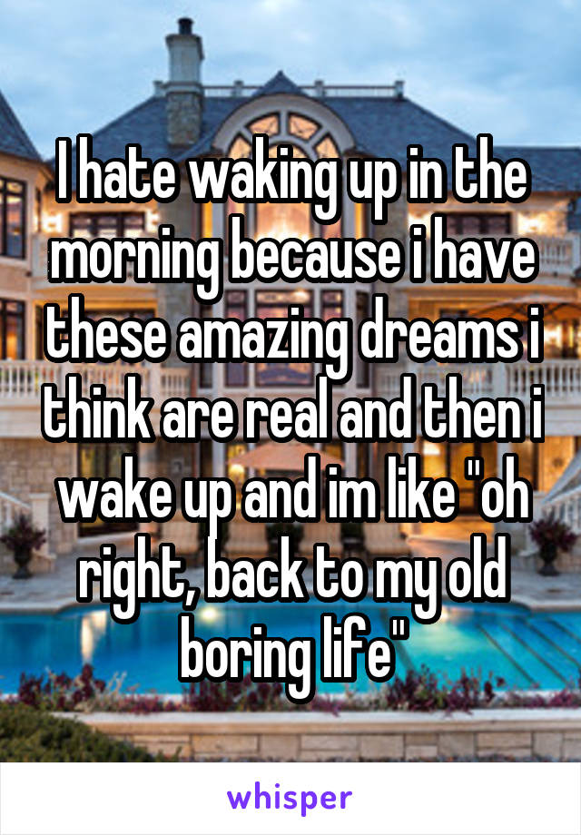 I hate waking up in the morning because i have these amazing dreams i think are real and then i wake up and im like "oh right, back to my old boring life"
