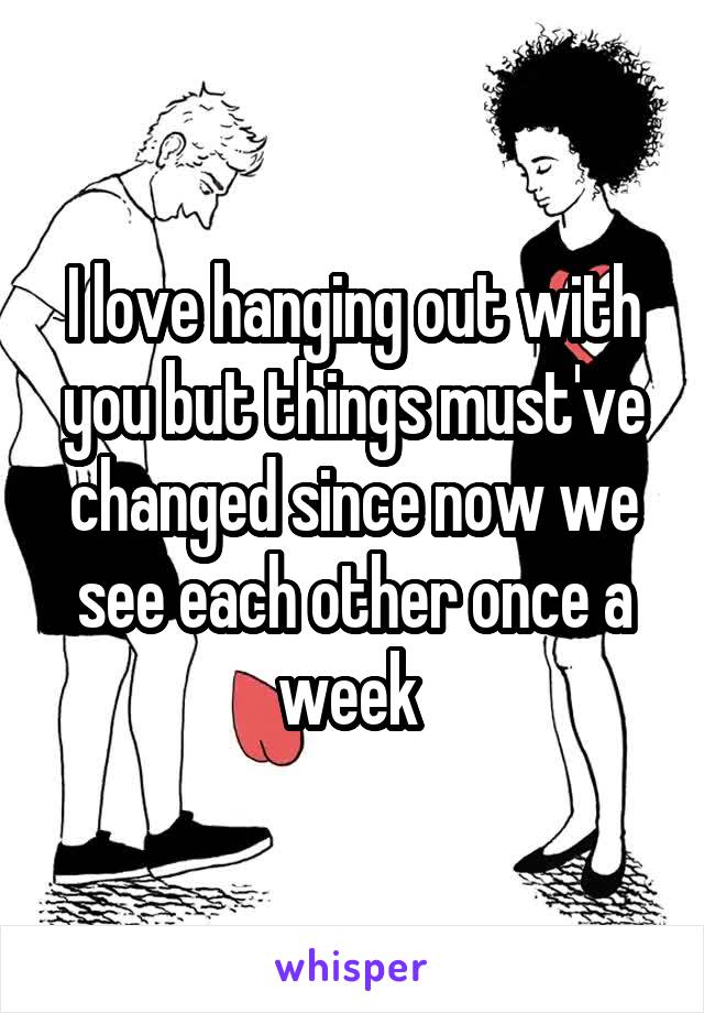 I love hanging out with you but things must've changed since now we see each other once a week 