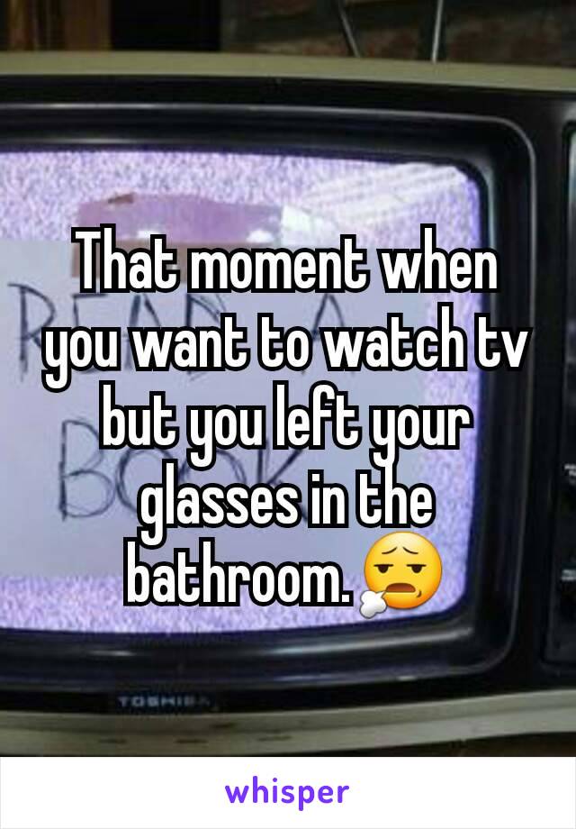 That moment when you want to watch tv but you left your glasses in the bathroom.😧