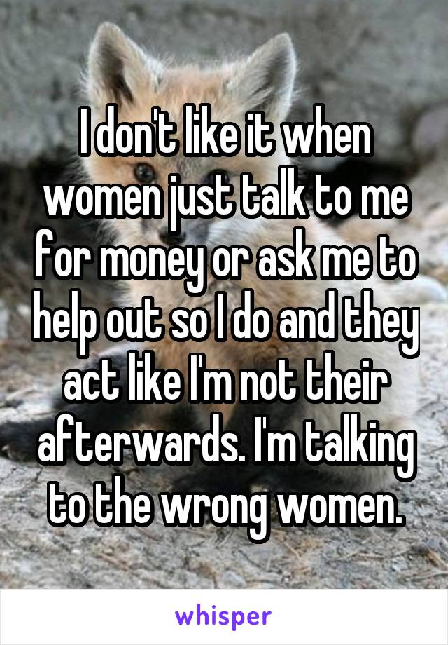 I don't like it when women just talk to me for money or ask me to help out so I do and they act like I'm not their afterwards. I'm talking to the wrong women.