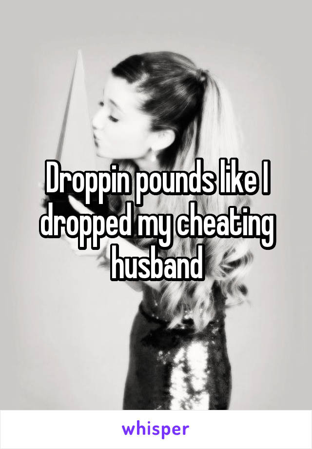 Droppin pounds like I dropped my cheating husband