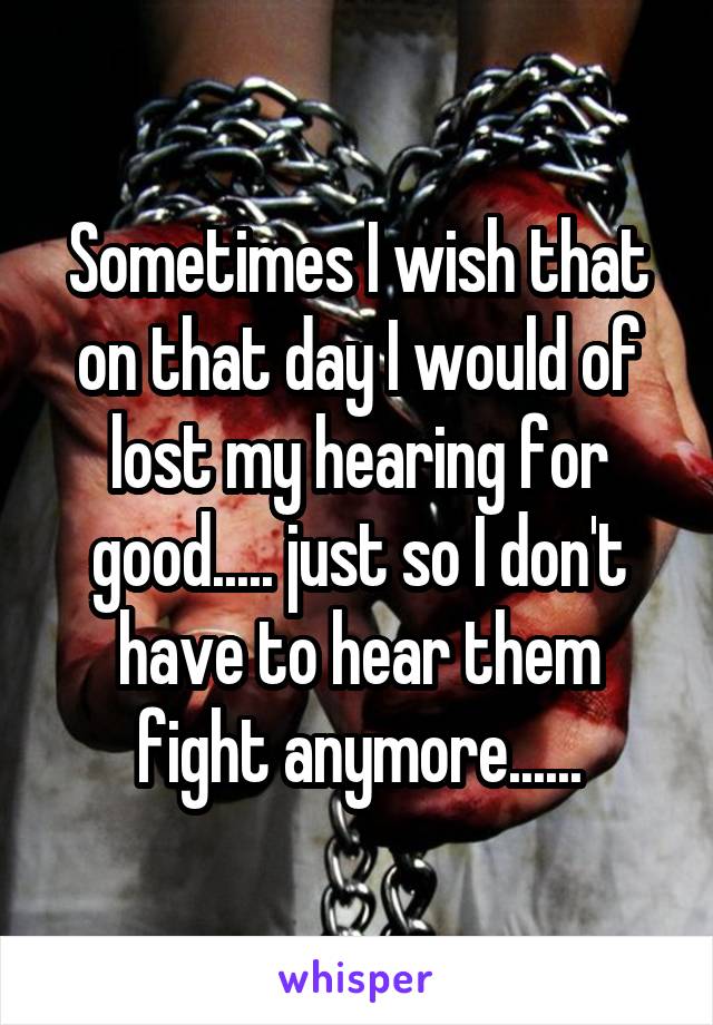 Sometimes I wish that on that day I would of lost my hearing for good..... just so I don't have to hear them fight anymore......