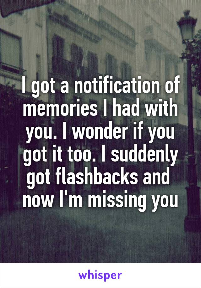 I got a notification of memories I had with you. I wonder if you got it too. I suddenly got flashbacks and  now I'm missing you