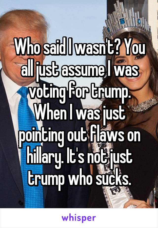 Who said I wasn't? You all just assume I was voting for trump. When I was just pointing out flaws on hillary. It's not just trump who sucks.