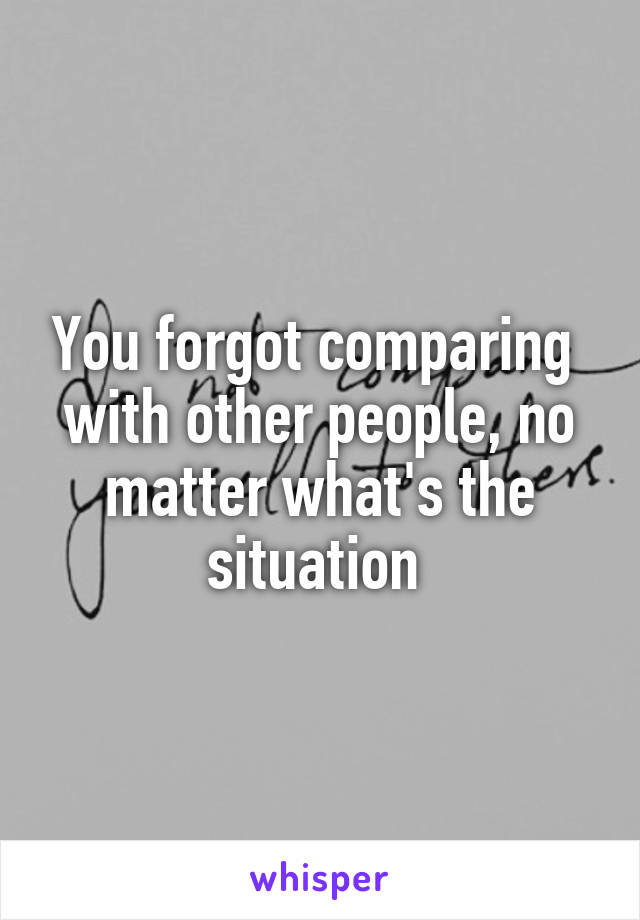 You forgot comparing  with other people, no matter what's the situation 