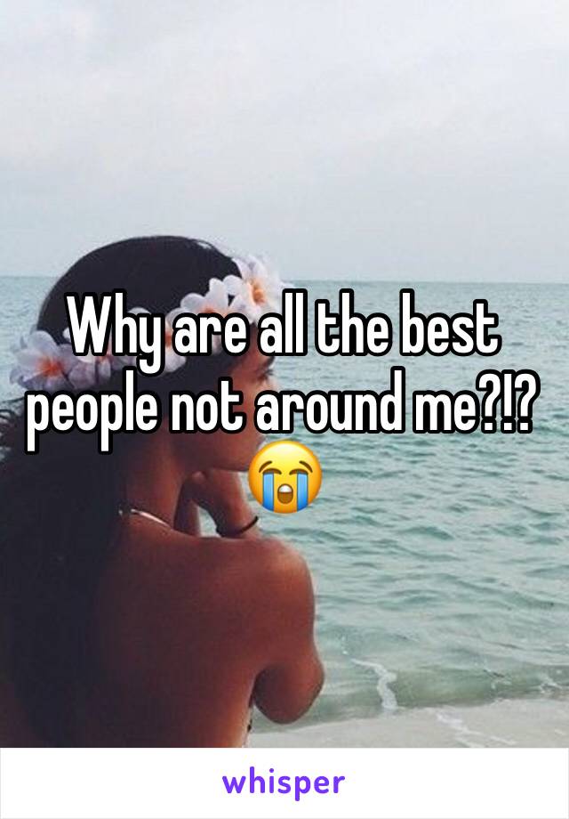 Why are all the best people not around me?!? 😭