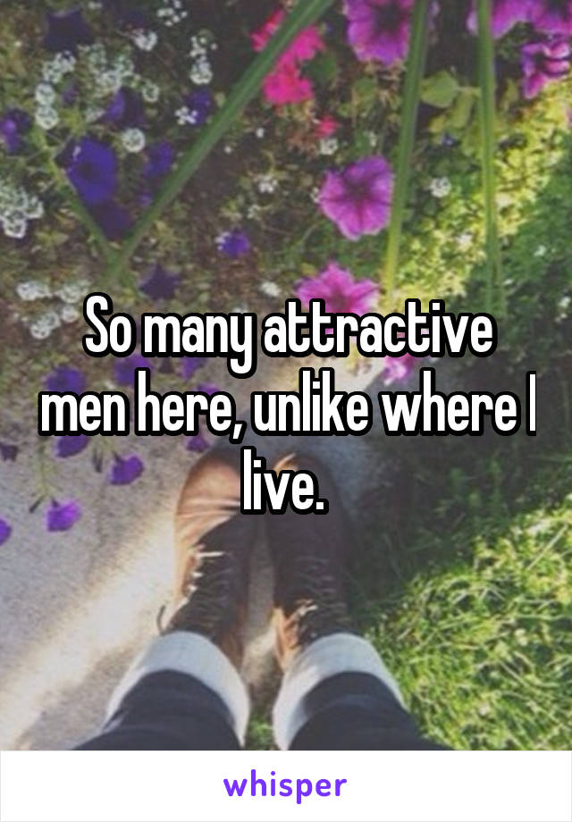 So many attractive men here, unlike where I live. 