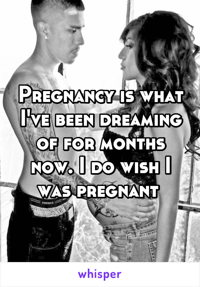 Pregnancy is what I've been dreaming of for months now. I do wish I was pregnant 