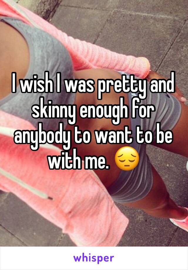 I wish I was pretty and skinny enough for anybody to want to be with me. 😔