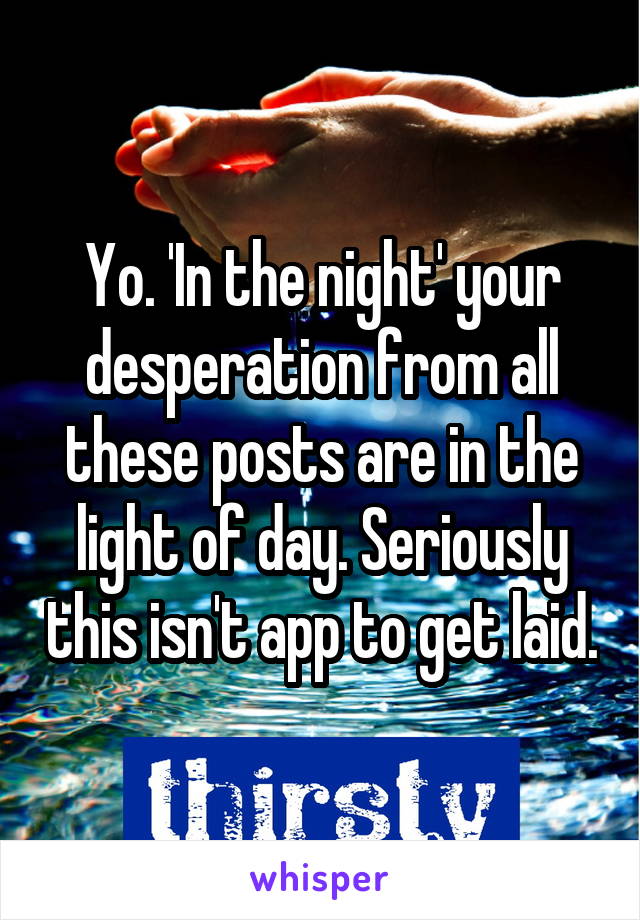 Yo. 'In the night' your desperation from all these posts are in the light of day. Seriously this isn't app to get laid.