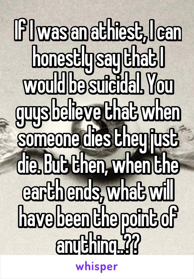 If I was an athiest, I can honestly say that I would be suicidal. You guys believe that when someone dies they just die. But then, when the earth ends, what will have been the point of anything..??