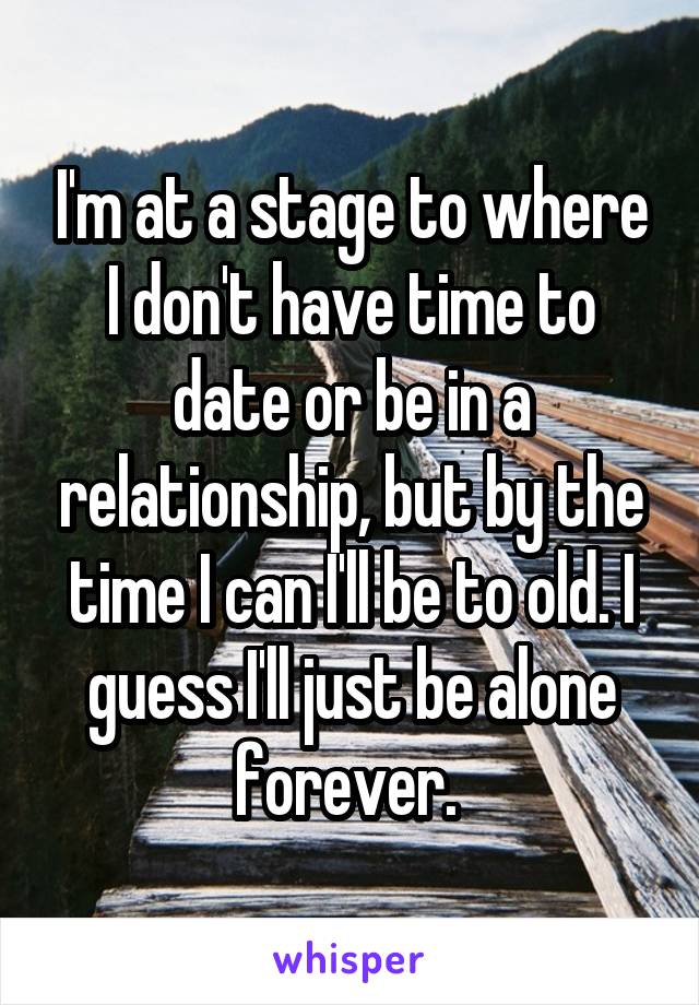 I'm at a stage to where I don't have time to date or be in a relationship, but by the time I can I'll be to old. I guess I'll just be alone forever. 