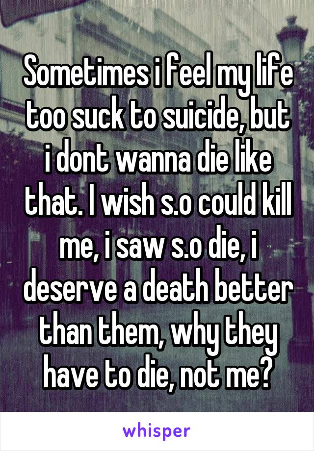 Sometimes i feel my life too suck to suicide, but i dont wanna die like that. I wish s.o could kill me, i saw s.o die, i deserve a death better than them, why they have to die, not me?