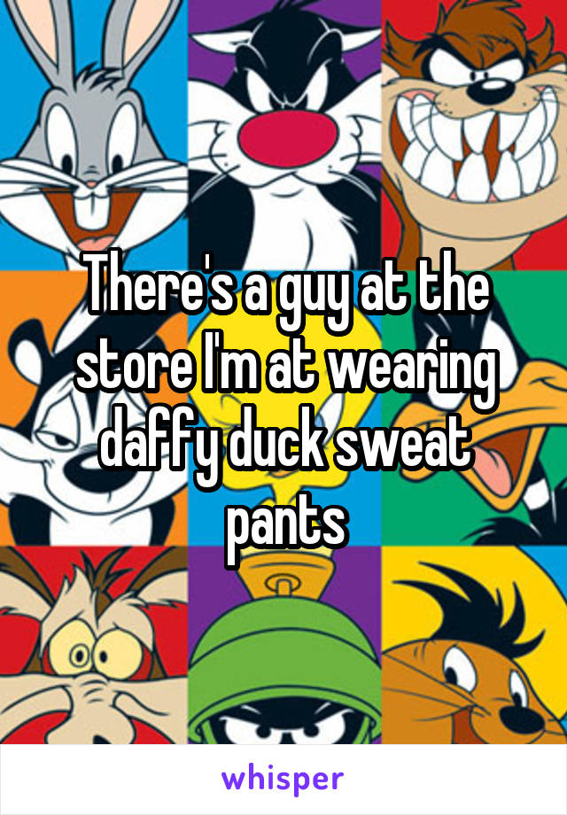 There's a guy at the store I'm at wearing daffy duck sweat pants