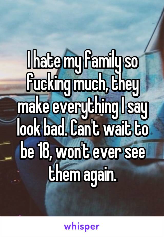 I hate my family so fucking much, they make everything I say look bad. Can't wait to be 18, won't ever see them again.