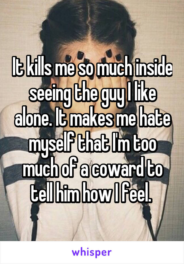 It kills me so much inside seeing the guy I like alone. It makes me hate myself that I'm too much of a coward to tell him how I feel. 