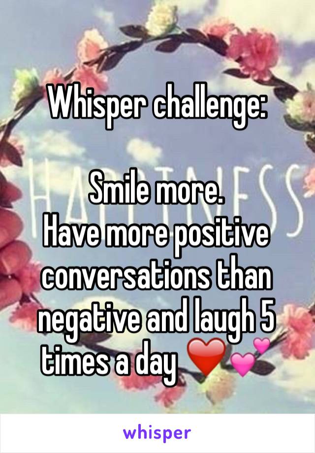 Whisper challenge:

Smile more. 
Have more positive conversations than negative and laugh 5 times a day ❤️💕 