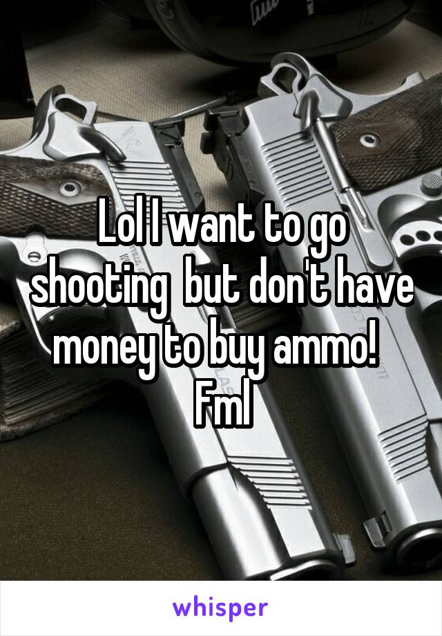 Lol I want to go shooting  but don't have money to buy ammo!  
Fml