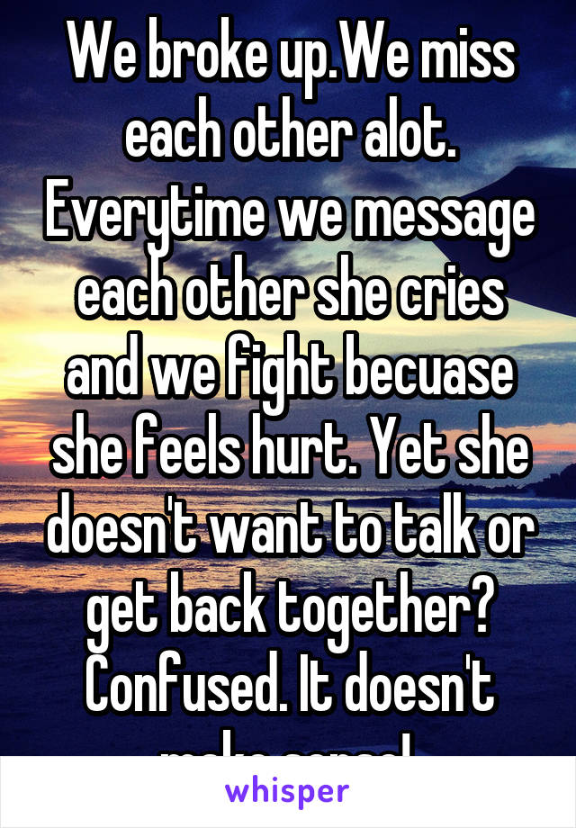 We broke up.We miss each other alot. Everytime we message each other she cries and we fight becuase she feels hurt. Yet she doesn't want to talk or get back together? Confused. It doesn't make sense! 